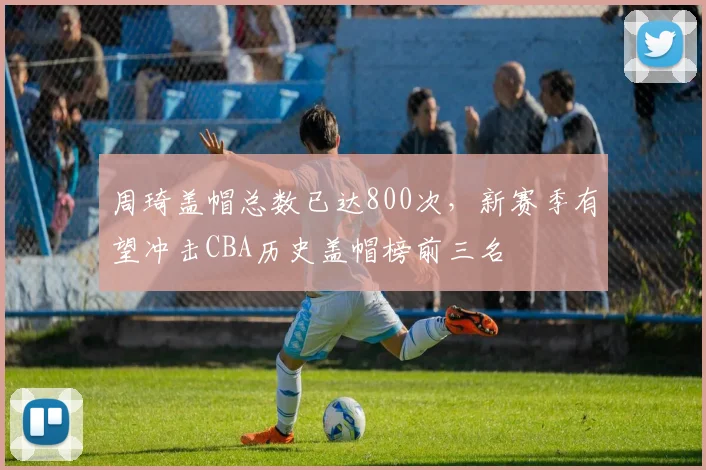 周琦盖帽总数已达800次，新赛季有望冲击CBA历史盖帽榜前三名