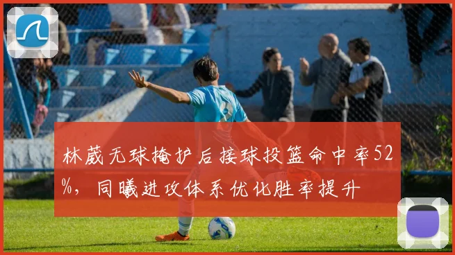 林葳无球掩护后接球投篮命中率52%，同曦进攻体系优化胜率提升