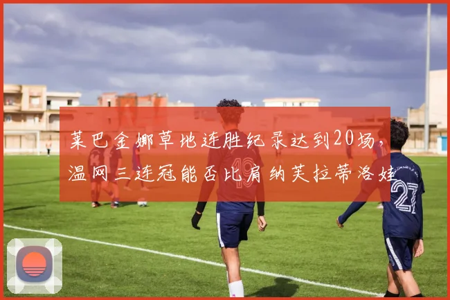 莱巴金娜草地连胜纪录达到20场，温网三连冠能否比肩纳芙拉蒂洛娃？