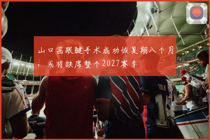 山口茜跟腱手术成功恢复期八个月,或将缺席整个2027赛季