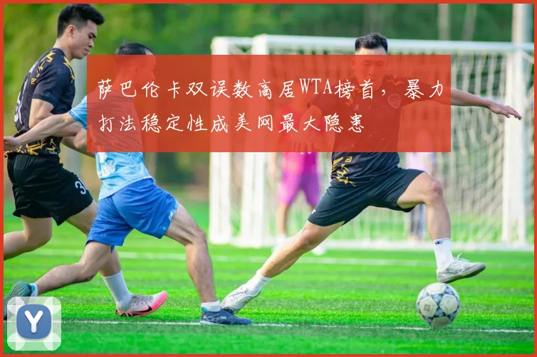 萨巴伦卡双误数高居WTA榜首，暴力打法稳定性成美网最大隐患